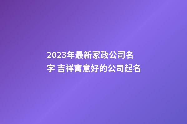 2023年最新家政公司名字 吉祥寓意好的公司起名
